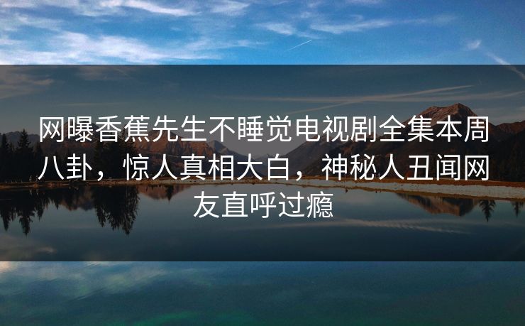网曝香蕉先生不睡觉电视剧全集本周八卦，惊人真相大白，神秘人丑闻网友直呼过瘾
