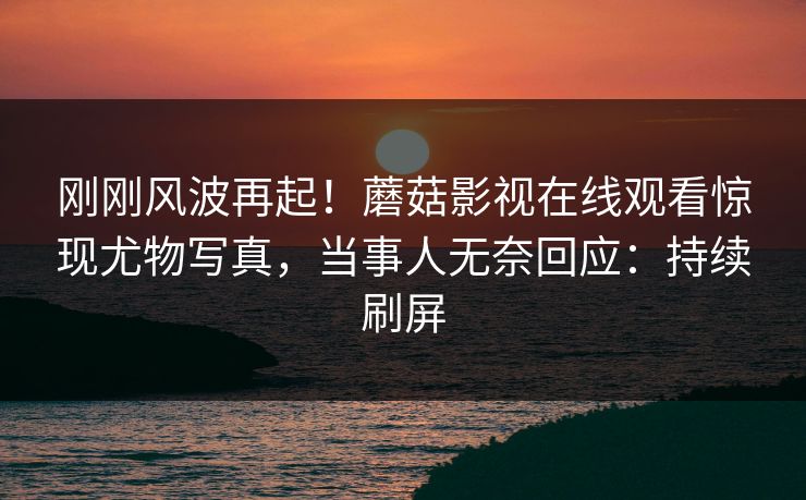 刚刚风波再起！蘑菇影视在线观看惊现尤物写真，当事人无奈回应：持续刷屏