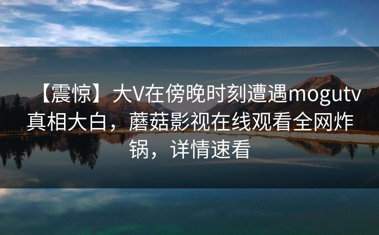 【震惊】大V在傍晚时刻遭遇mogutv真相大白，蘑菇影视在线观看全网炸锅，详情速看