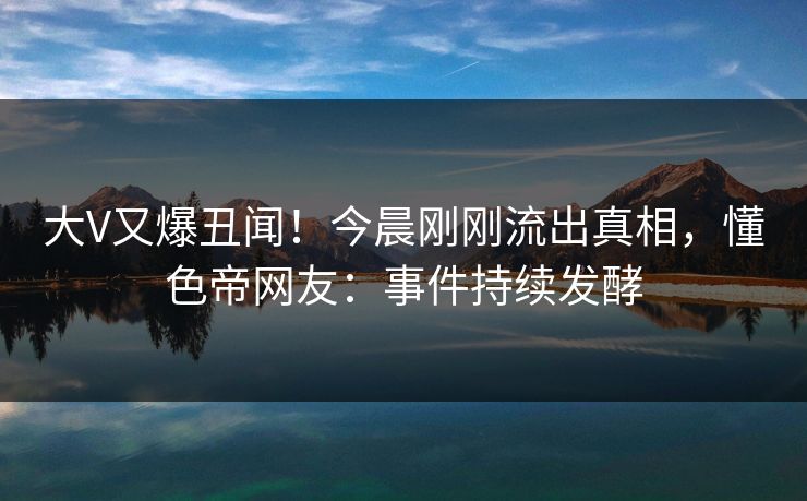 大V又爆丑闻！今晨刚刚流出真相，懂色帝网友：事件持续发酵