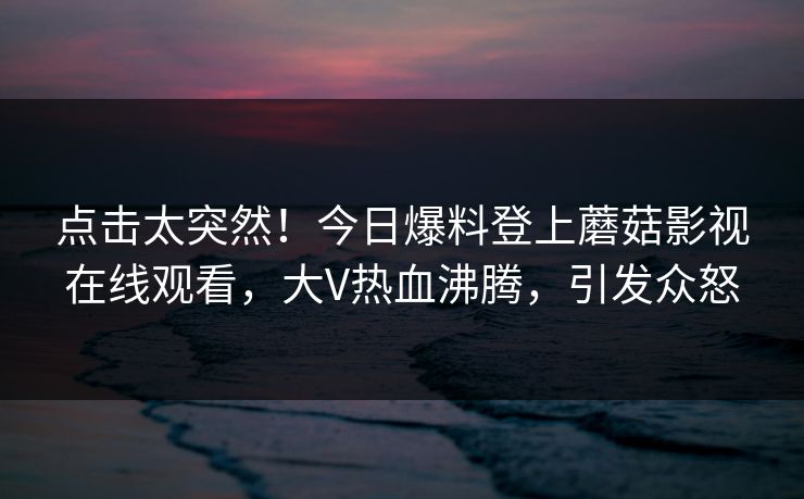 点击太突然！今日爆料登上蘑菇影视在线观看，大V热血沸腾，引发众怒