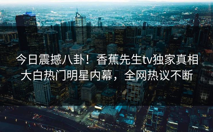 今日震撼八卦！香蕉先生tv独家真相大白热门明星内幕，全网热议不断