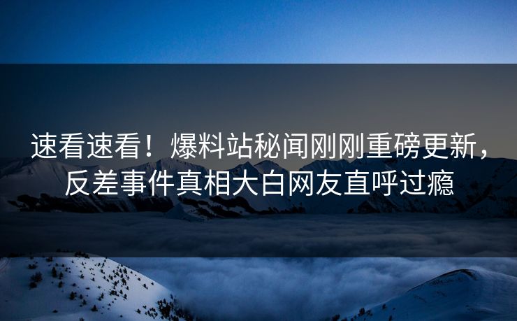 速看速看！爆料站秘闻刚刚重磅更新，反差事件真相大白网友直呼过瘾