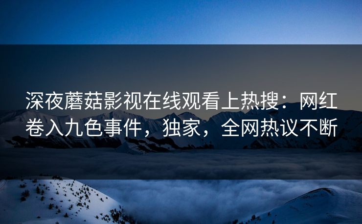 深夜蘑菇影视在线观看上热搜：网红卷入九色事件，独家，全网热议不断