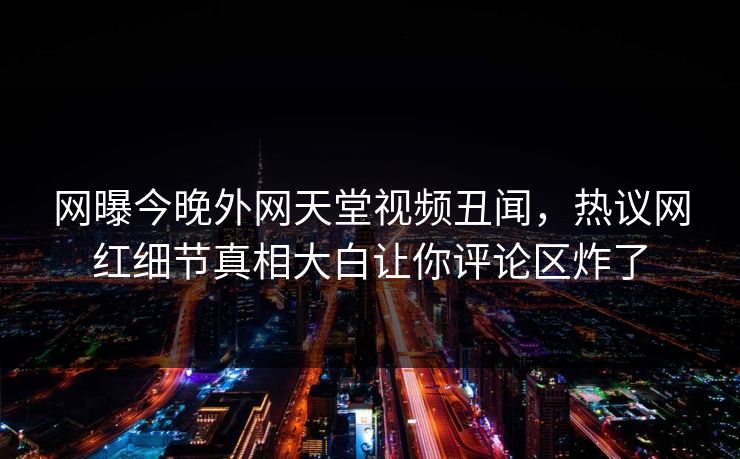 网曝今晚外网天堂视频丑闻，热议网红细节真相大白让你评论区炸了