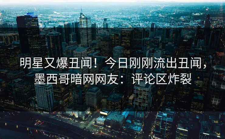明星又爆丑闻！今日刚刚流出丑闻，墨西哥暗网网友：评论区炸裂