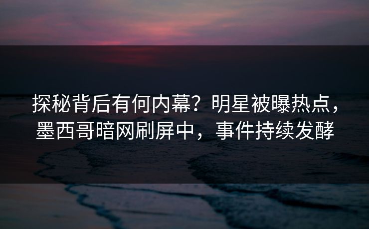 探秘背后有何内幕？明星被曝热点，墨西哥暗网刷屏中，事件持续发酵