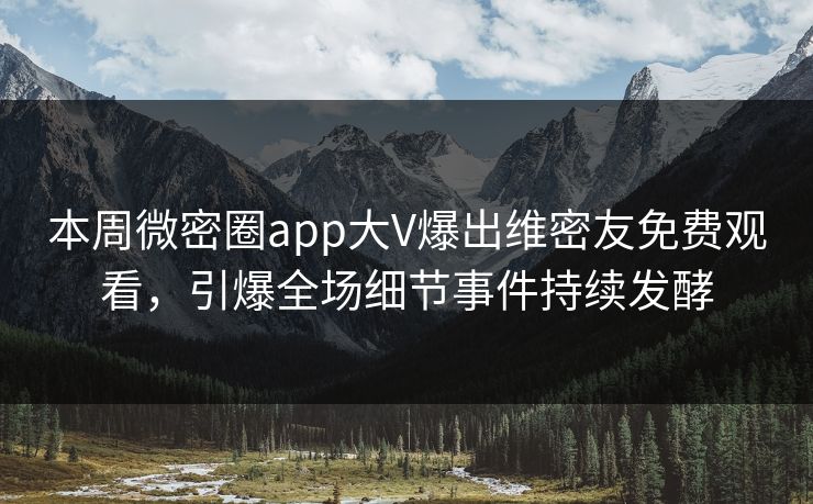 本周微密圈app大V爆出维密友免费观看，引爆全场细节事件持续发酵