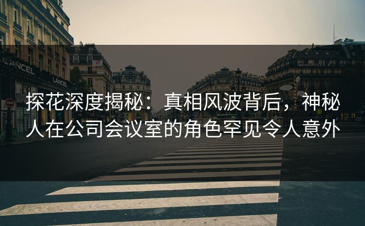 探花深度揭秘：真相风波背后，神秘人在公司会议室的角色罕见令人意外