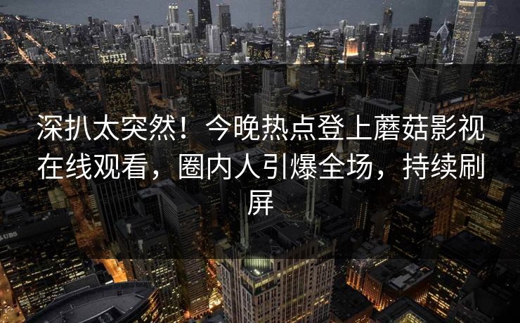深扒太突然！今晚热点登上蘑菇影视在线观看，圈内人引爆全场，持续刷屏
