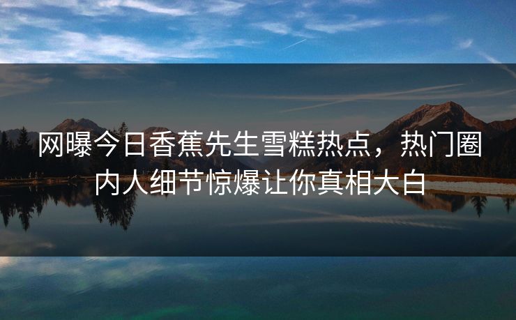 网曝今日香蕉先生雪糕热点，热门圈内人细节惊爆让你真相大白