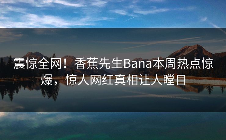 震惊全网！香蕉先生Bana本周热点惊爆，惊人网红真相让人瞠目