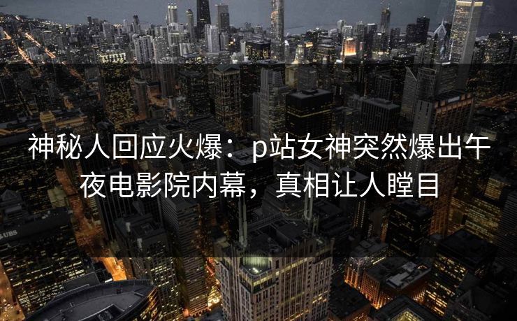 神秘人回应火爆：p站女神突然爆出午夜电影院内幕，真相让人瞠目