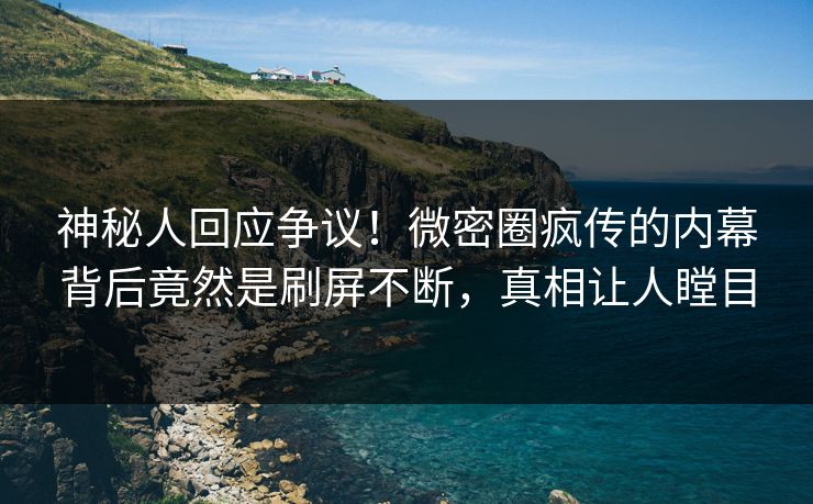 神秘人回应争议！微密圈疯传的内幕背后竟然是刷屏不断，真相让人瞠目