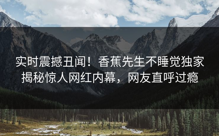 实时震撼丑闻！香蕉先生不睡觉独家揭秘惊人网红内幕，网友直呼过瘾