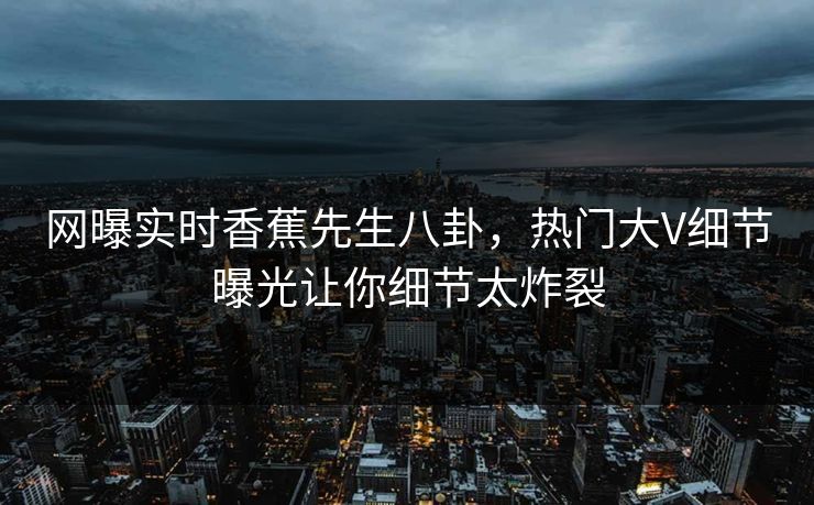 网曝实时香蕉先生八卦，热门大V细节曝光让你细节太炸裂