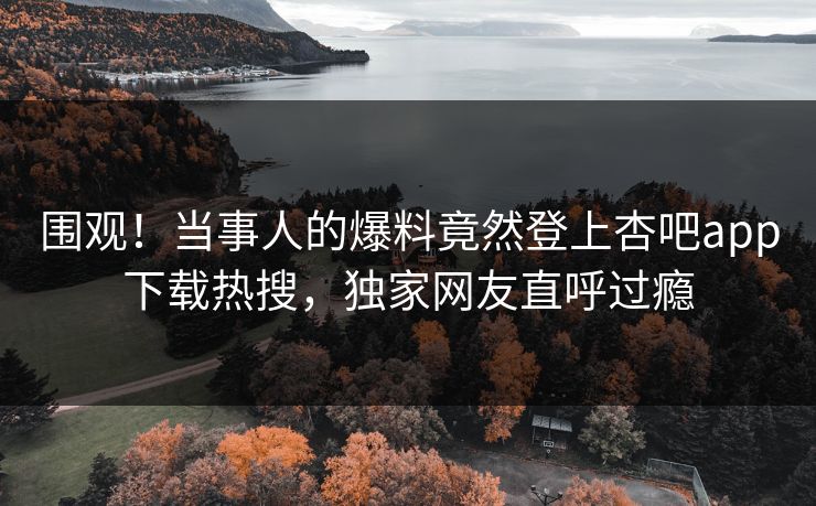 围观！当事人的爆料竟然登上杏吧app下载热搜，独家网友直呼过瘾