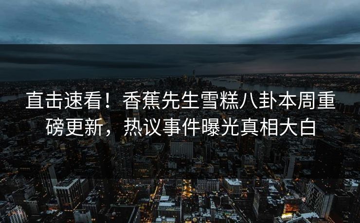 直击速看！香蕉先生雪糕八卦本周重磅更新，热议事件曝光真相大白