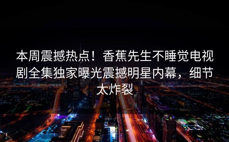 本周震撼热点！香蕉先生不睡觉电视剧全集独家曝光震撼明星内幕，细节太炸裂