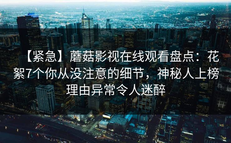 【紧急】蘑菇影视在线观看盘点：花絮7个你从没注意的细节，神秘人上榜理由异常令人迷醉