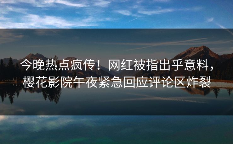 今晚热点疯传！网红被指出乎意料，樱花影院午夜紧急回应评论区炸裂