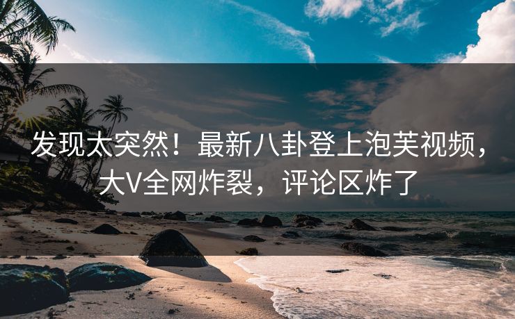 发现太突然！最新八卦登上泡芙视频，大V全网炸裂，评论区炸了