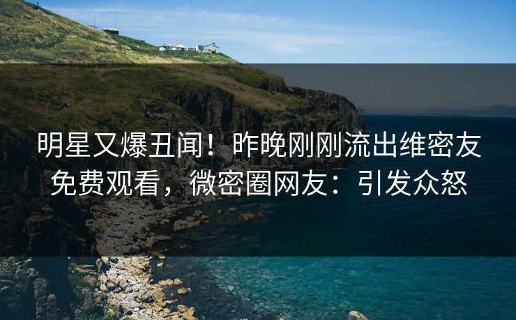 明星又爆丑闻！昨晚刚刚流出维密友免费观看，微密圈网友：引发众怒