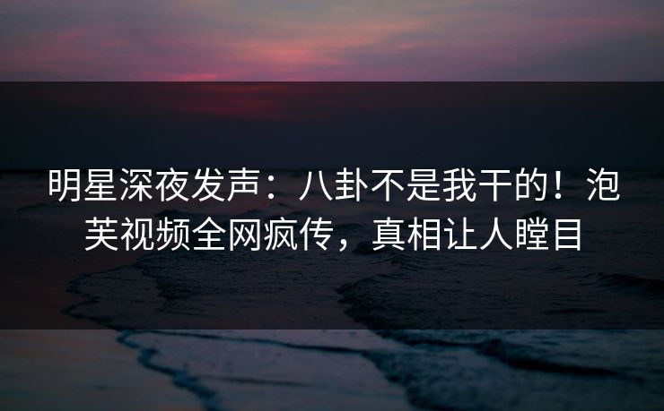明星深夜发声：八卦不是我干的！泡芙视频全网疯传，真相让人瞠目