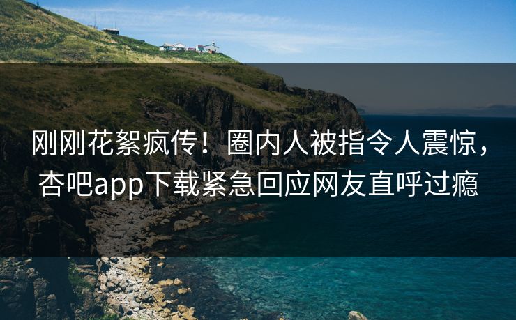 刚刚花絮疯传！圈内人被指令人震惊，杏吧app下载紧急回应网友直呼过瘾