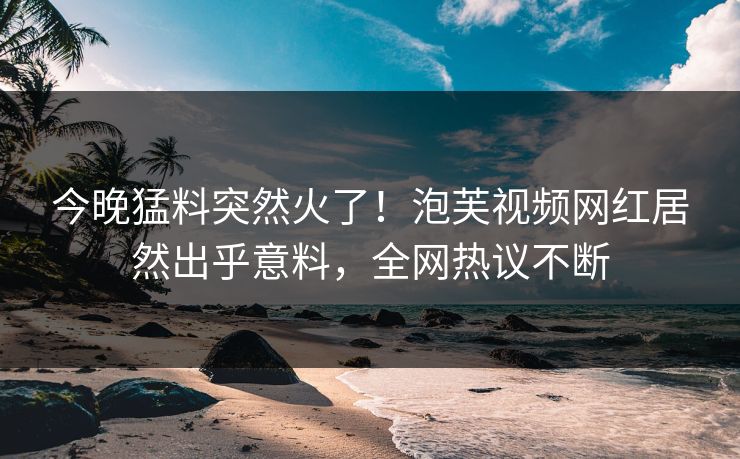 今晚猛料突然火了！泡芙视频网红居然出乎意料，全网热议不断