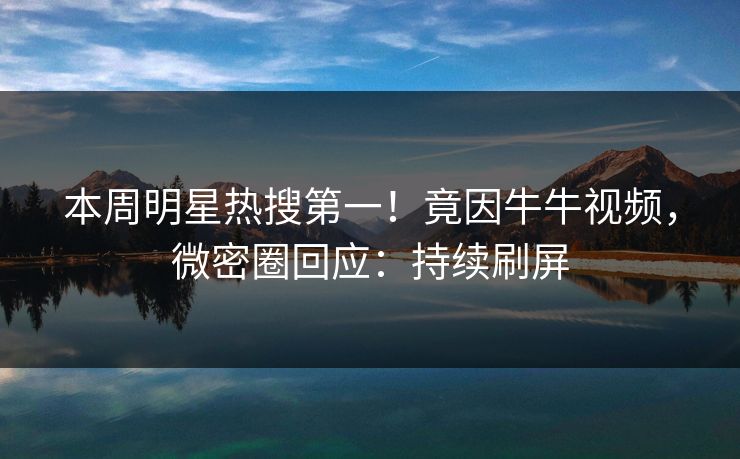 本周明星热搜第一！竟因牛牛视频，微密圈回应：持续刷屏