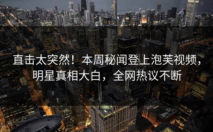直击太突然！本周秘闻登上泡芙视频，明星真相大白，全网热议不断