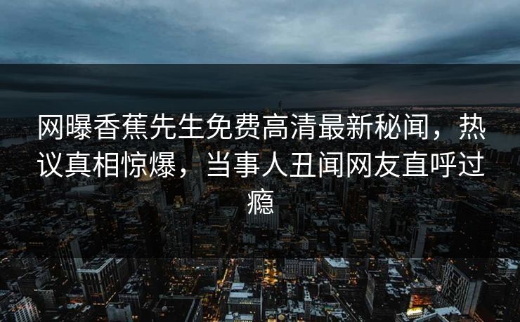 网曝香蕉先生免费高清最新秘闻，热议真相惊爆，当事人丑闻网友直呼过瘾