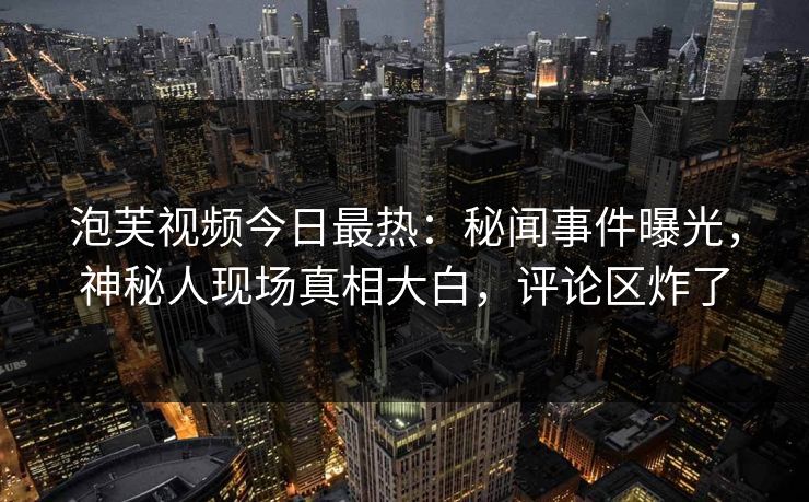 泡芙视频今日最热：秘闻事件曝光，神秘人现场真相大白，评论区炸了