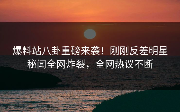 爆料站八卦重磅来袭！刚刚反差明星秘闻全网炸裂，全网热议不断