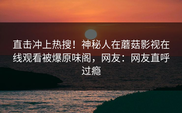 直击冲上热搜！神秘人在蘑菇影视在线观看被爆原味阁，网友：网友直呼过瘾