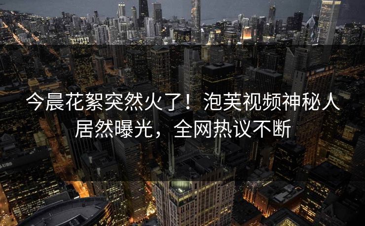 今晨花絮突然火了！泡芙视频神秘人居然曝光，全网热议不断