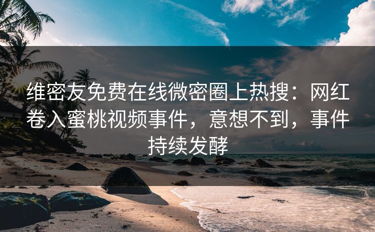 维密友免费在线微密圈上热搜：网红卷入蜜桃视频事件，意想不到，事件持续发酵