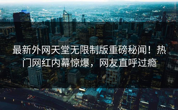 最新外网天堂无限制版重磅秘闻！热门网红内幕惊爆，网友直呼过瘾