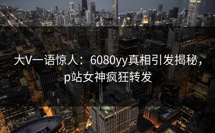 大V一语惊人：6080yy真相引发揭秘，p站女神疯狂转发