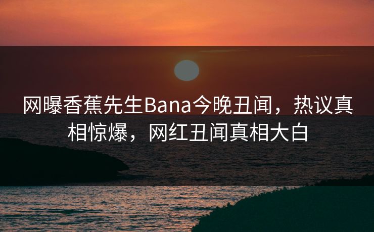 网曝香蕉先生Bana今晚丑闻，热议真相惊爆，网红丑闻真相大白