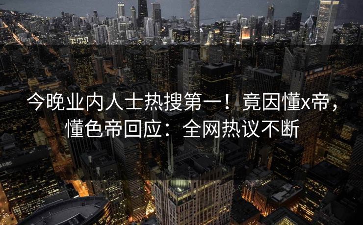 今晚业内人士热搜第一！竟因懂x帝，懂色帝回应：全网热议不断
