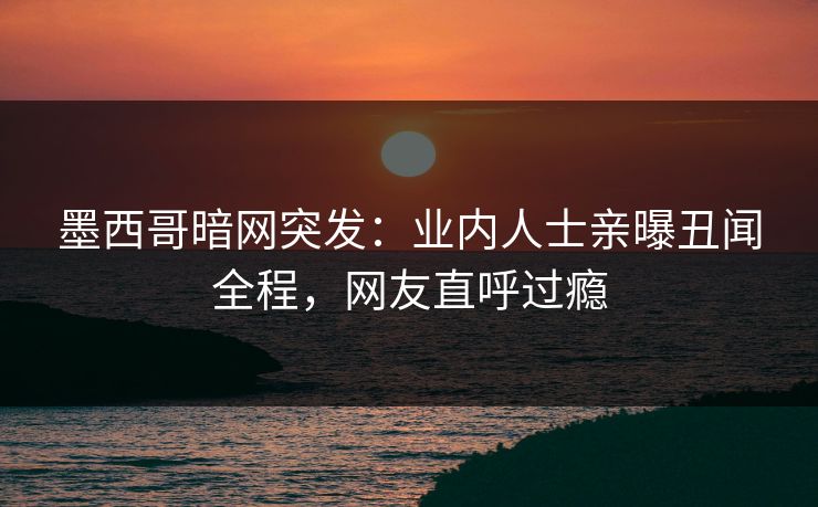 墨西哥暗网突发：业内人士亲曝丑闻全程，网友直呼过瘾