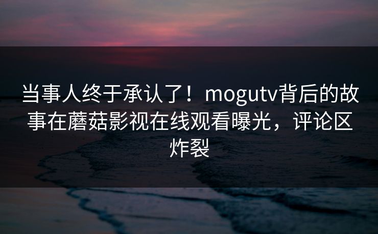 当事人终于承认了！mogutv背后的故事在蘑菇影视在线观看曝光，评论区炸裂