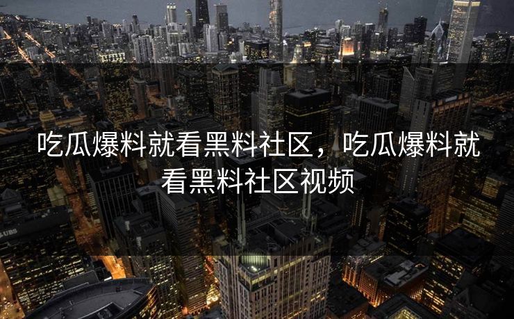 吃瓜爆料就看黑料社区，吃瓜爆料就看黑料社区视频
