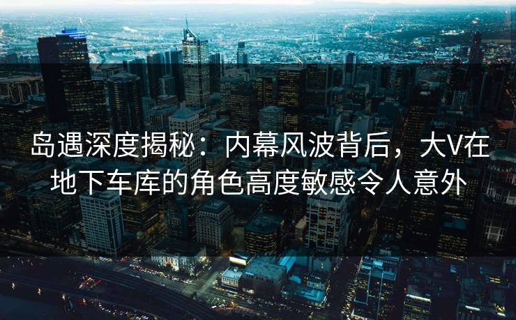 岛遇深度揭秘：内幕风波背后，大V在地下车库的角色高度敏感令人意外