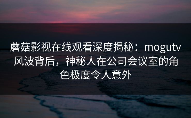 蘑菇影视在线观看深度揭秘:mogutv风波背后,神秘人在公司会议室的角色极度令人意外 蘑菇影视在线观看深度揭秘:mogutv风波背后,神秘人在公司会议室的角色极度令人意外