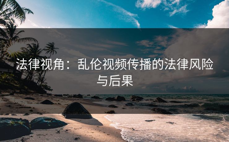 法律视角：乱伦视频传播的法律风险与后果