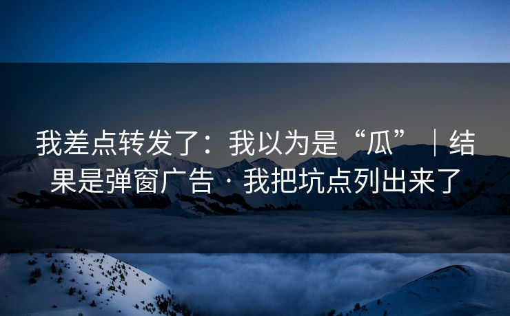 我差点转发了：我以为是“瓜”｜结果是弹窗广告 · 我把坑点列出来了