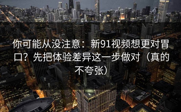 你可能从没注意：新91视频想更对胃口？先把体验差异这一步做对（真的不夸张）